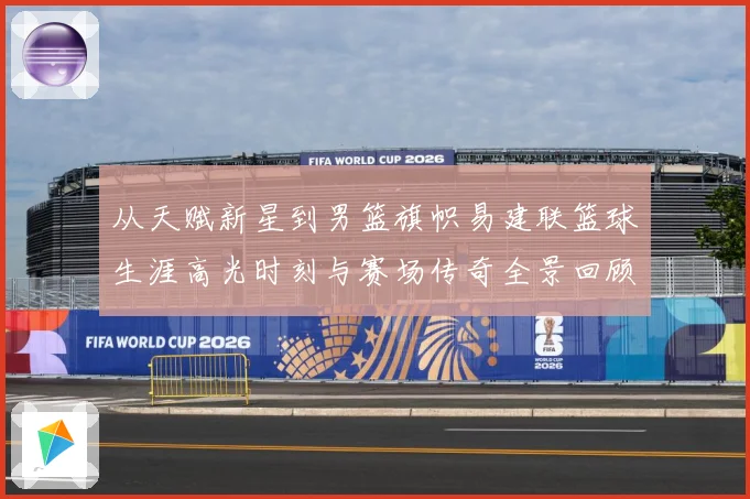 从天赋新星到男篮旗帜易建联篮球生涯高光时刻与赛场传奇全景回顾