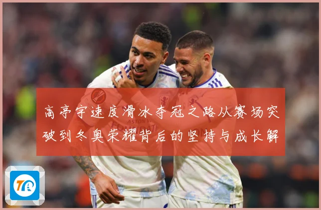 高亭宇速度滑冰夺冠之路从赛场突破到冬奥荣耀背后的坚持与成长解析
