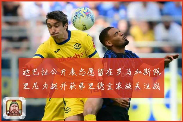 迪巴拉公开表态愿留在罗马加斯佩里尼力挺并获弗里德金家族关注战术观察