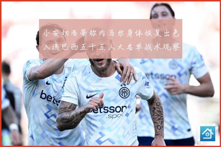小安切洛蒂称内马尔身体恢复出色入选巴西五十五人大名单战术观察