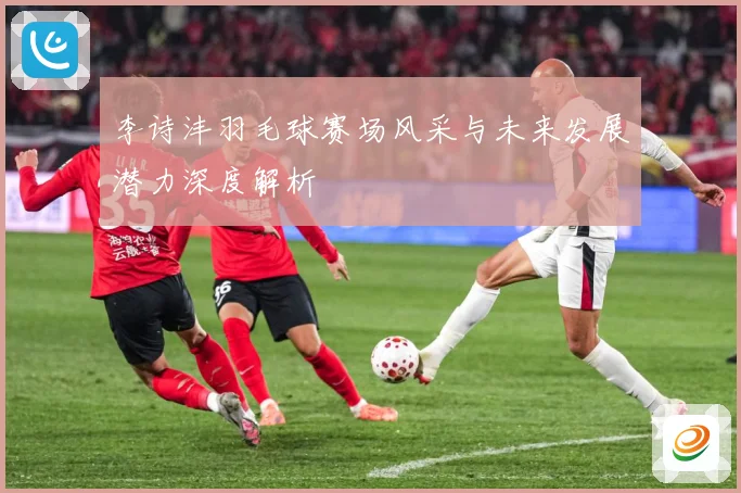 李诗沣羽毛球赛场风采与未来发展潜力深度解析