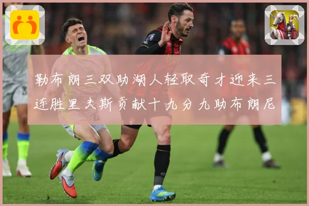 勒布朗三双助湖人轻取奇才迎来三连胜里夫斯贡献十九分九助布朗尼赛场复盘