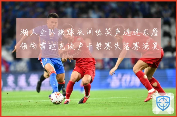 湖人全队换球衣训练笑声连连东詹领衔雷迪克谈卢卡禁赛失落赛场复盘