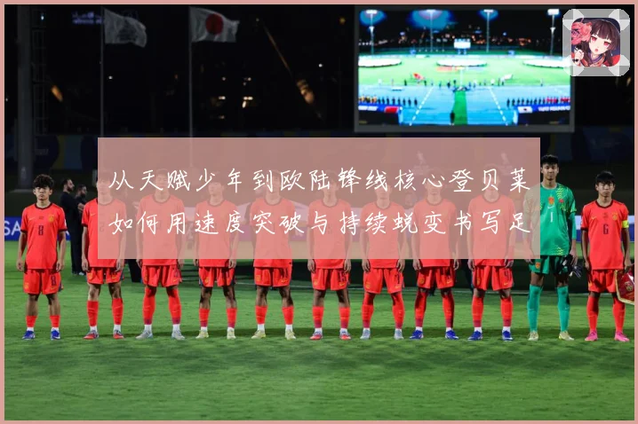 从天赋少年到欧陆锋线核心登贝莱如何用速度突破与持续蜕变书写足球传奇之路