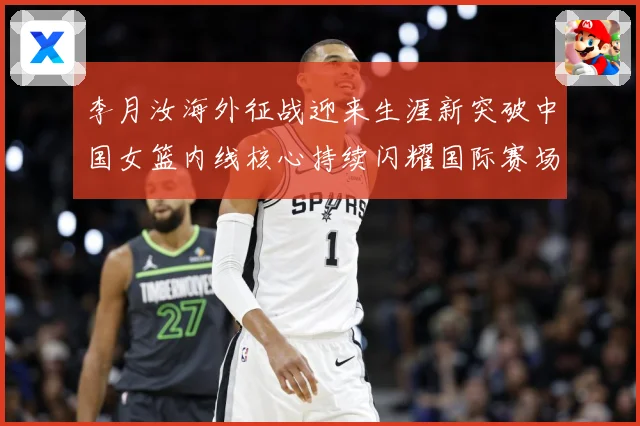 李月汝海外征战迎来生涯新突破中国女篮内线核心持续闪耀国际赛场