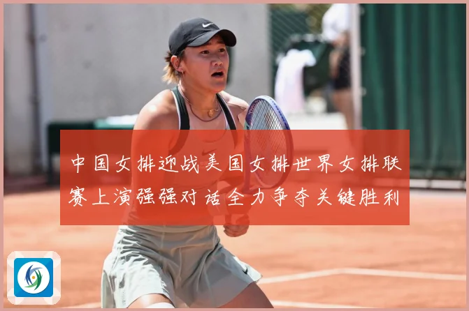 中国女排迎战美国女排世界女排联赛上演强强对话全力争夺关键胜利荣耀之战
