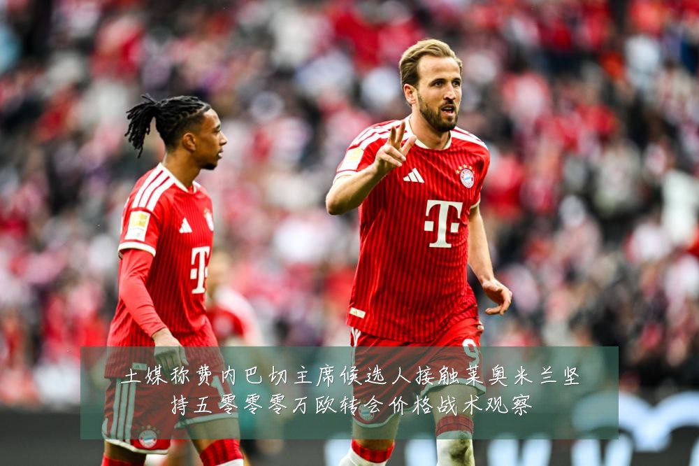 土媒称费内巴切主席候选人接触莱奥米兰坚持五零零零万欧转会价格战术观察