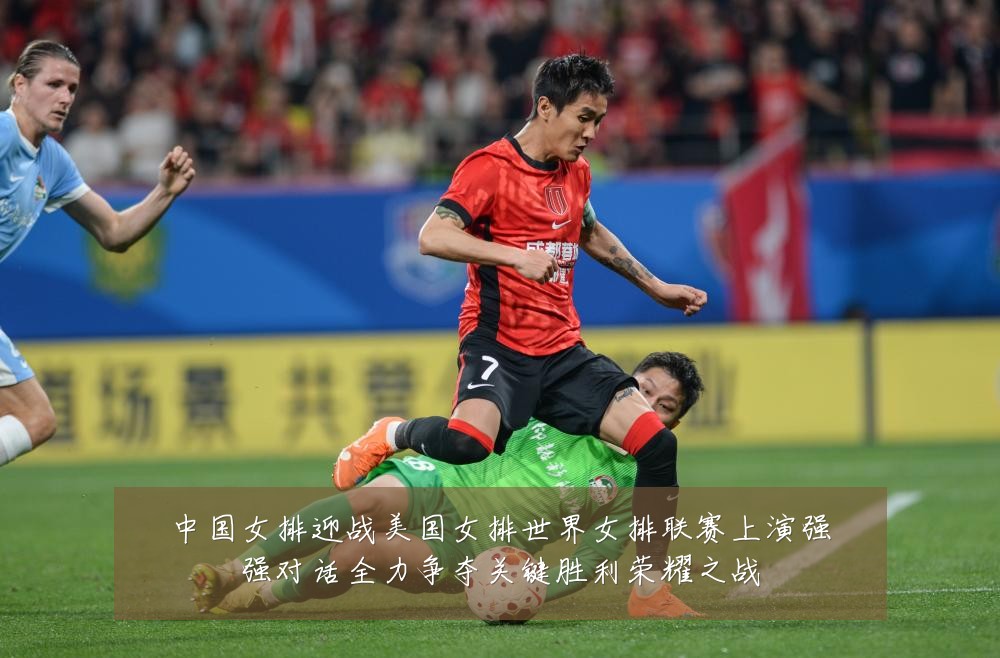 中国女排迎战美国女排世界女排联赛上演强强对话全力争夺关键胜利荣耀之战